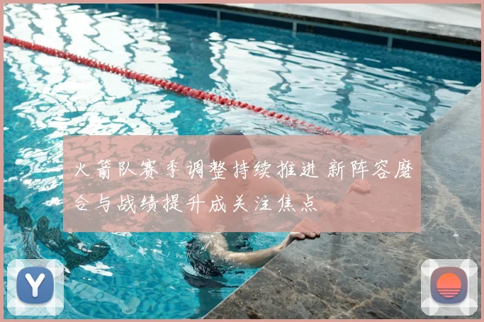 火箭队赛季调整持续推进 新阵容磨合与战绩提升成关注焦点