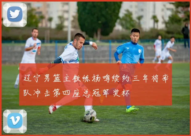 辽宁男篮主教练杨鸣续约三年将率队冲击第四座总冠军奖杯