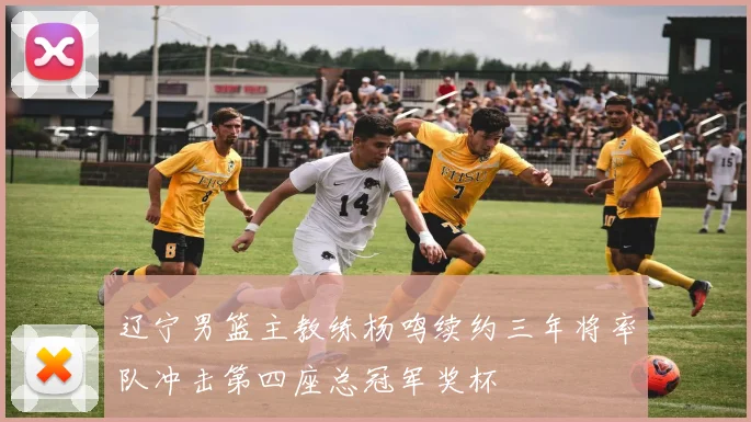 辽宁男篮主教练杨鸣续约三年将率队冲击第四座总冠军奖杯