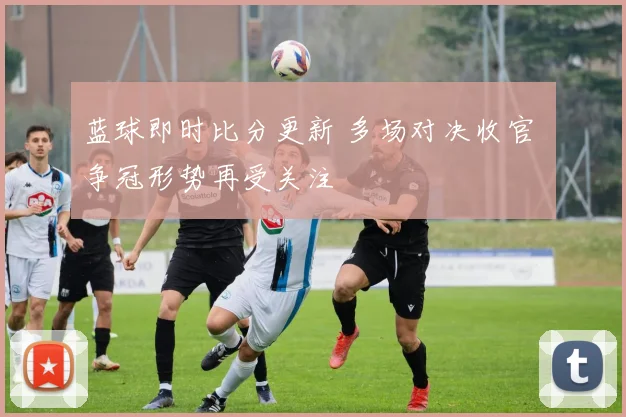 蓝球即时比分更新 多场对决收官 争冠形势再受关注