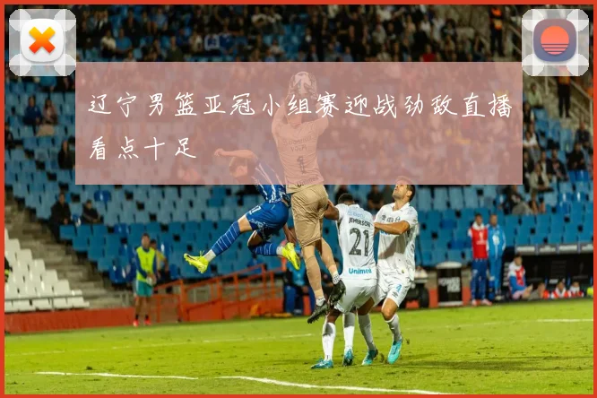 辽宁男篮亚冠小组赛迎战劲敌直播看点十足