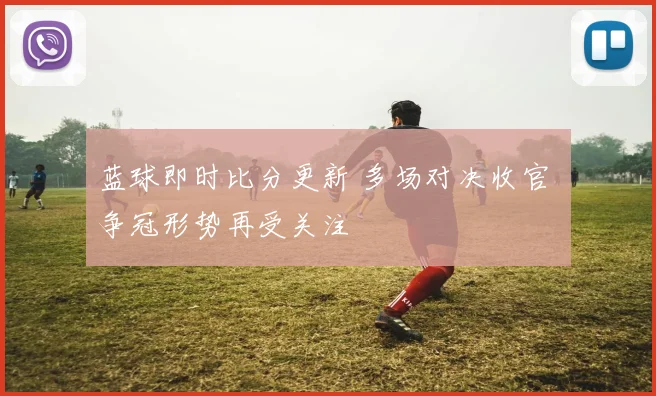 蓝球即时比分更新 多场对决收官 争冠形势再受关注